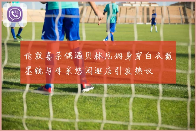 伦敦喜茶偶遇贝林厄姆身穿白衣戴墨镜与母亲悠闲逛店引发热议